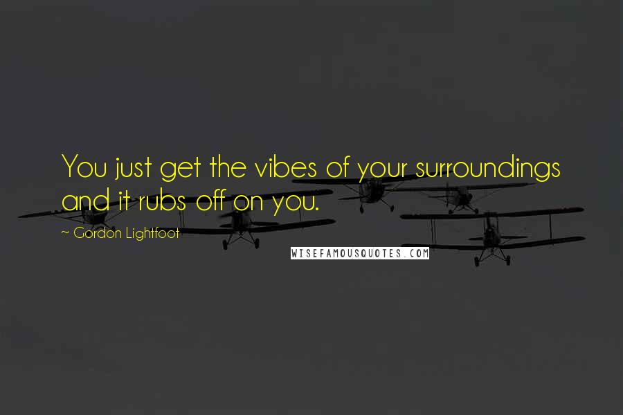 Gordon Lightfoot quotes: You just get the vibes of your surroundings and it rubs off on you.