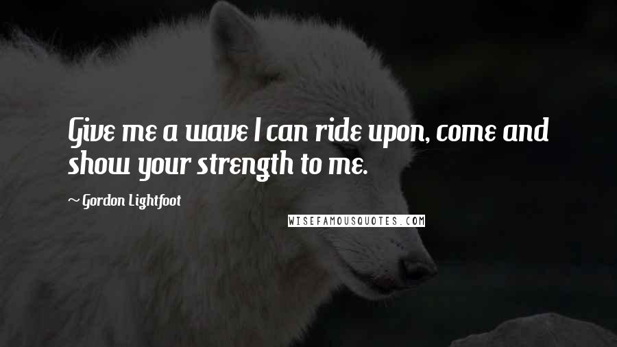 Gordon Lightfoot quotes: Give me a wave I can ride upon, come and show your strength to me.