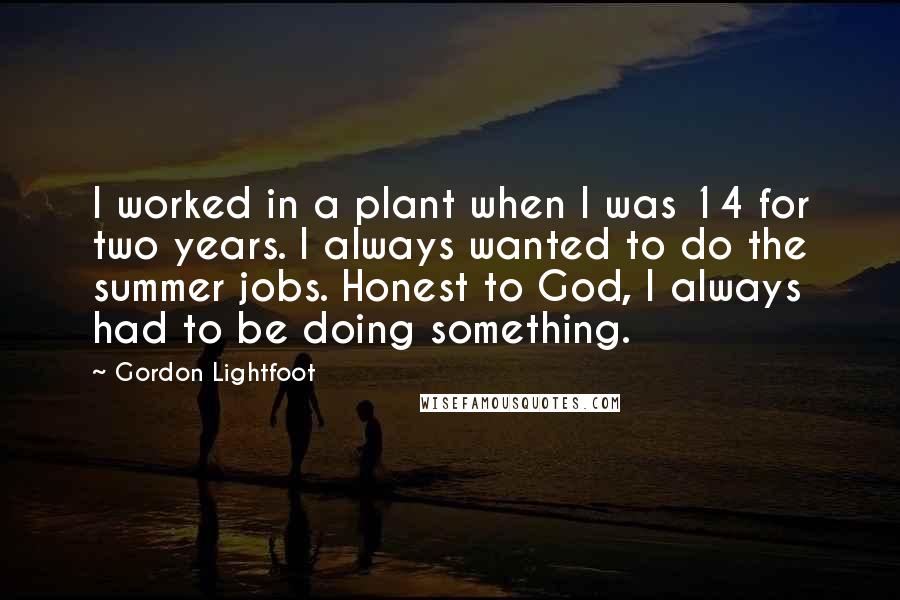 Gordon Lightfoot quotes: I worked in a plant when I was 14 for two years. I always wanted to do the summer jobs. Honest to God, I always had to be doing something.