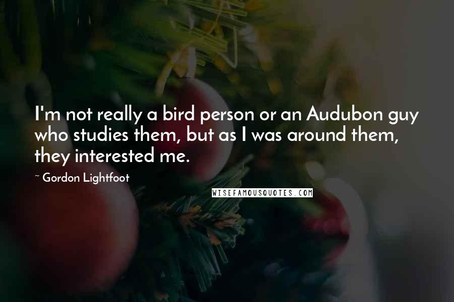 Gordon Lightfoot quotes: I'm not really a bird person or an Audubon guy who studies them, but as I was around them, they interested me.