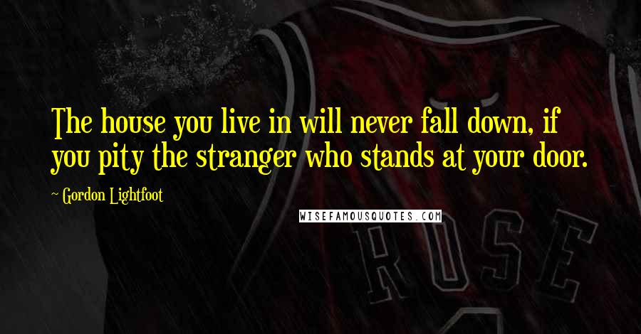 Gordon Lightfoot quotes: The house you live in will never fall down, if you pity the stranger who stands at your door.