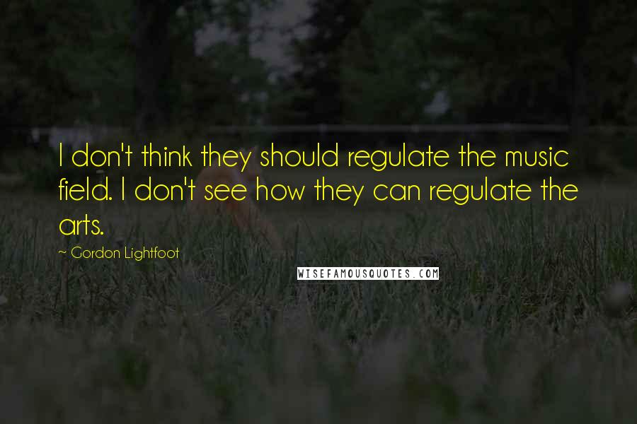 Gordon Lightfoot quotes: I don't think they should regulate the music field. I don't see how they can regulate the arts.