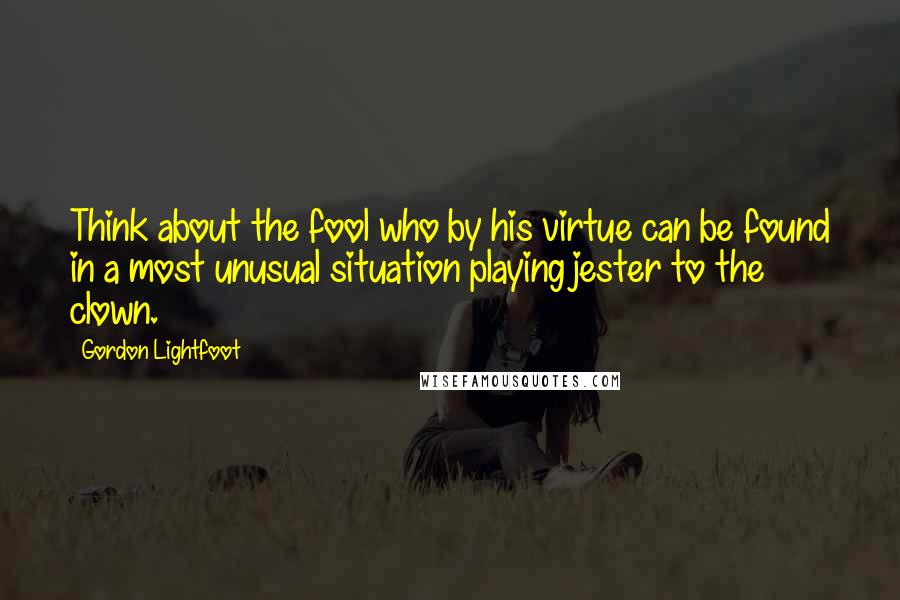 Gordon Lightfoot quotes: Think about the fool who by his virtue can be found in a most unusual situation playing jester to the clown.