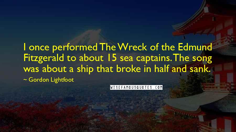 Gordon Lightfoot quotes: I once performed The Wreck of the Edmund Fitzgerald to about 15 sea captains. The song was about a ship that broke in half and sank.