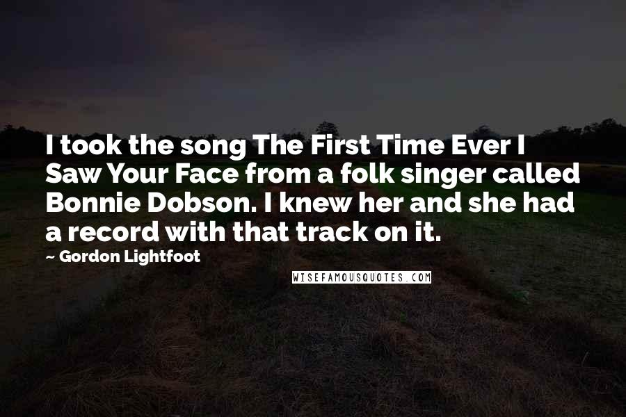 Gordon Lightfoot quotes: I took the song The First Time Ever I Saw Your Face from a folk singer called Bonnie Dobson. I knew her and she had a record with that track