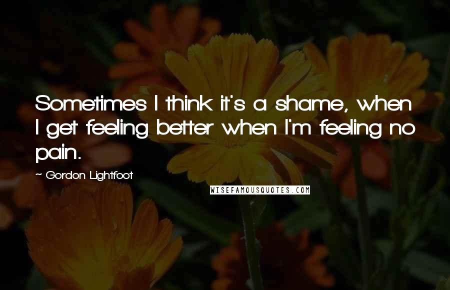 Gordon Lightfoot quotes: Sometimes I think it's a shame, when I get feeling better when I'm feeling no pain.