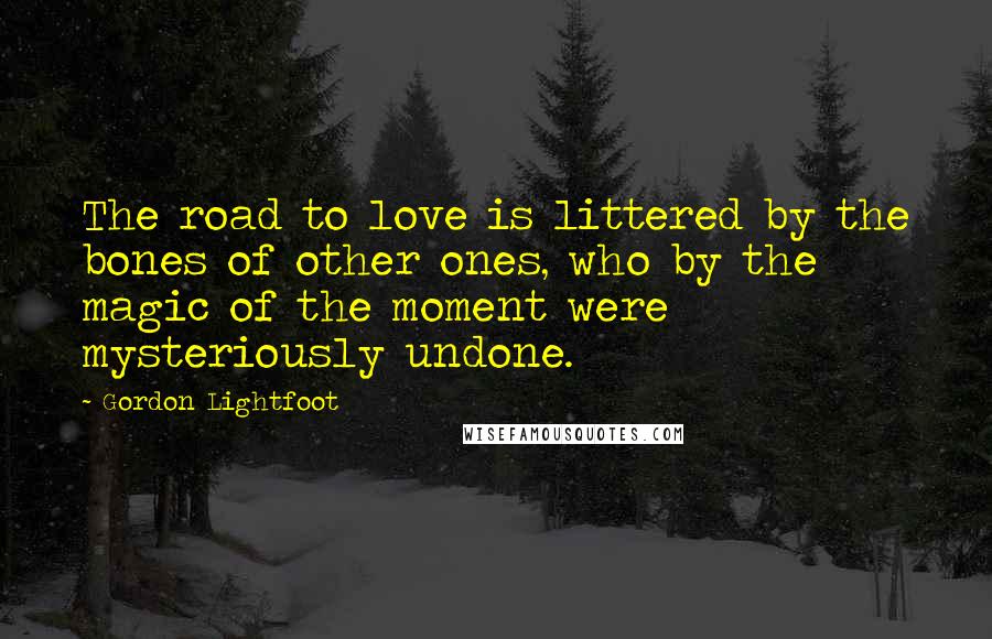 Gordon Lightfoot quotes: The road to love is littered by the bones of other ones, who by the magic of the moment were mysteriously undone.