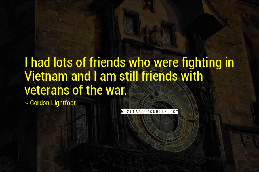 Gordon Lightfoot quotes: I had lots of friends who were fighting in Vietnam and I am still friends with veterans of the war.