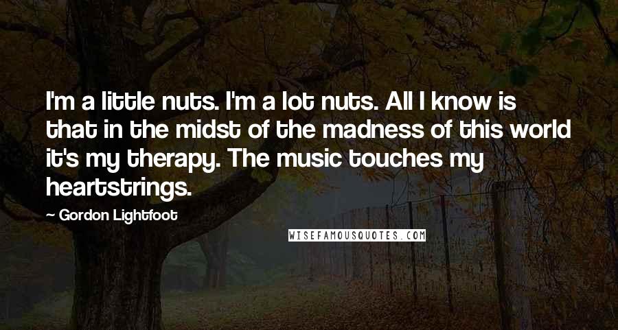 Gordon Lightfoot quotes: I'm a little nuts. I'm a lot nuts. All I know is that in the midst of the madness of this world it's my therapy. The music touches my heartstrings.