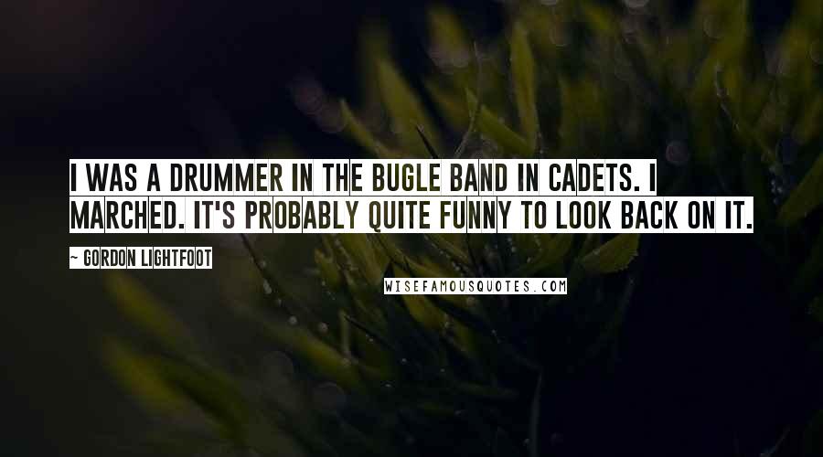 Gordon Lightfoot quotes: I was a drummer in the bugle band in cadets. I marched. It's probably quite funny to look back on it.