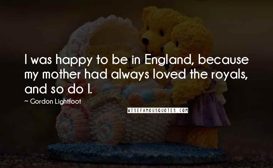 Gordon Lightfoot quotes: I was happy to be in England, because my mother had always loved the royals, and so do I.