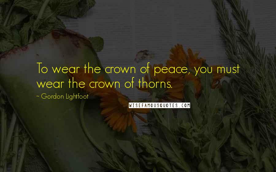 Gordon Lightfoot quotes: To wear the crown of peace, you must wear the crown of thorns.