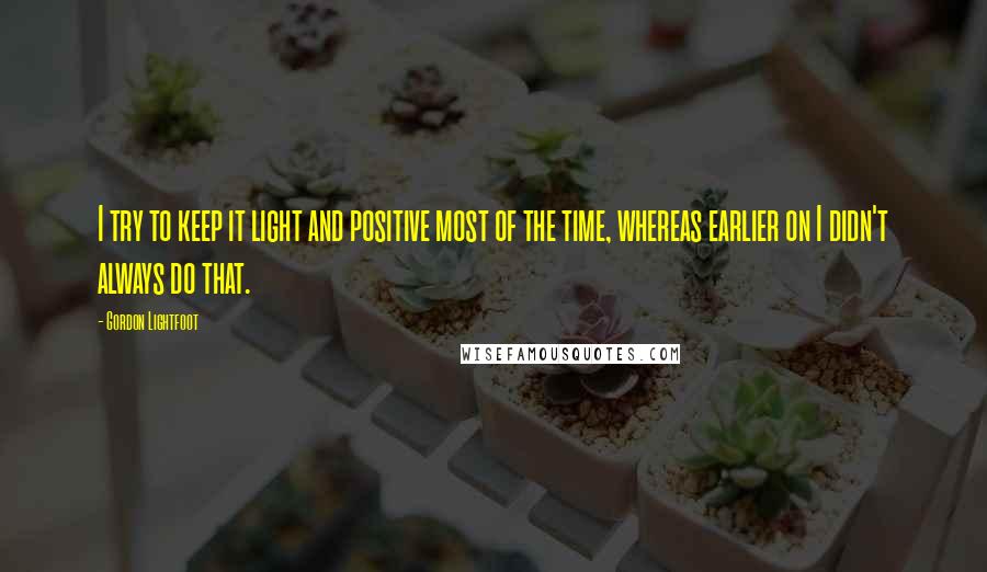 Gordon Lightfoot quotes: I try to keep it light and positive most of the time, whereas earlier on I didn't always do that.