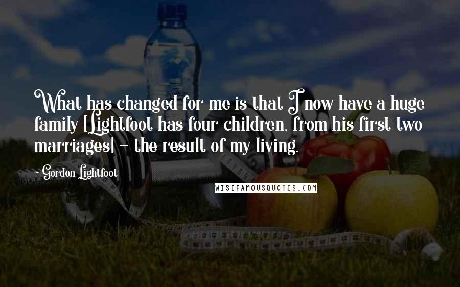 Gordon Lightfoot quotes: What has changed for me is that I now have a huge family [Lightfoot has four children, from his first two marriages] - the result of my living.