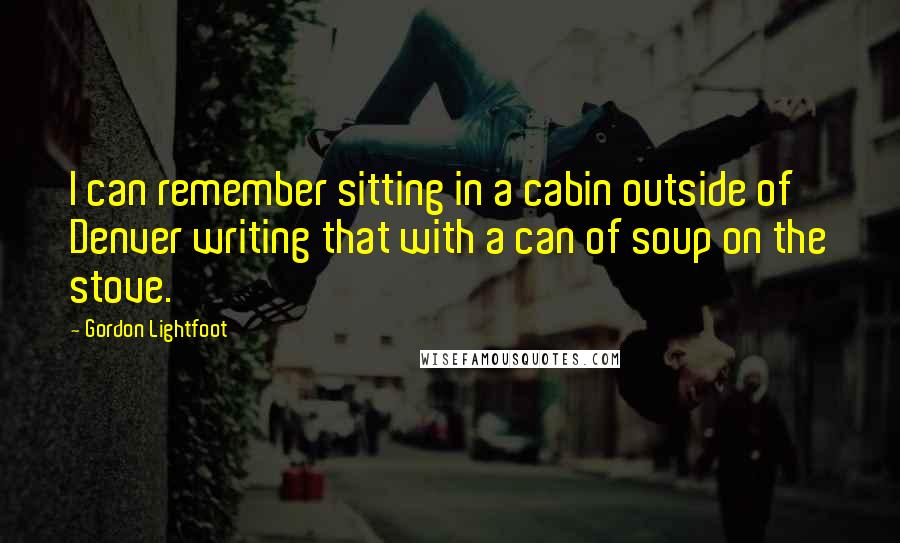 Gordon Lightfoot quotes: I can remember sitting in a cabin outside of Denver writing that with a can of soup on the stove.