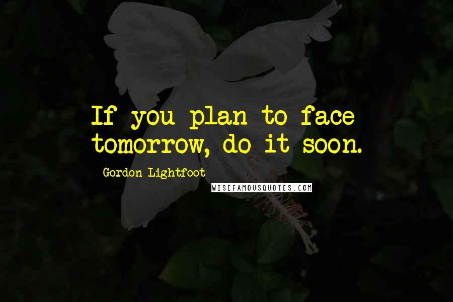Gordon Lightfoot quotes: If you plan to face tomorrow, do it soon.