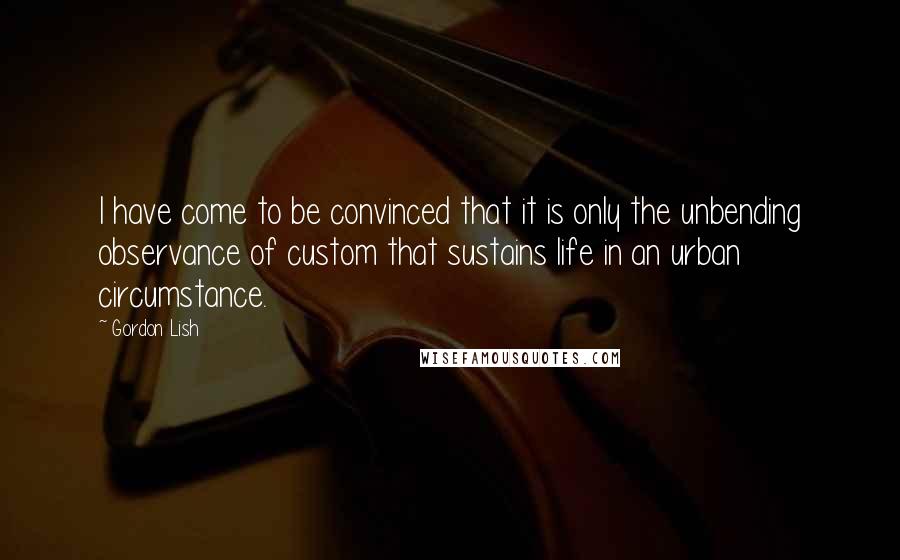 Gordon Lish quotes: I have come to be convinced that it is only the unbending observance of custom that sustains life in an urban circumstance. Gordon Lish quotes: I have come to be convinced that it is only the unbending observance of custom that sustains life in an urban circumstance.