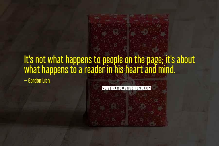 Gordon Lish quotes: It's not what happens to people on the page; it's about what happens to a reader in his heart and mind. Gordon Lish quotes: It's not what happens to people on the page; it's about what happens to a reader in his heart and mind.