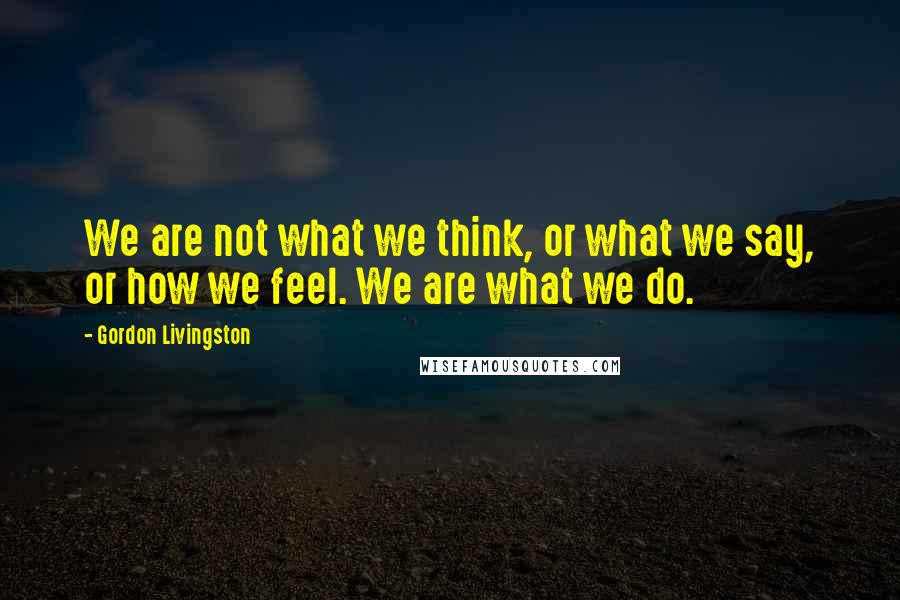 Gordon Livingston quotes: We are not what we think, or what we say, or how we feel. We are what we do.