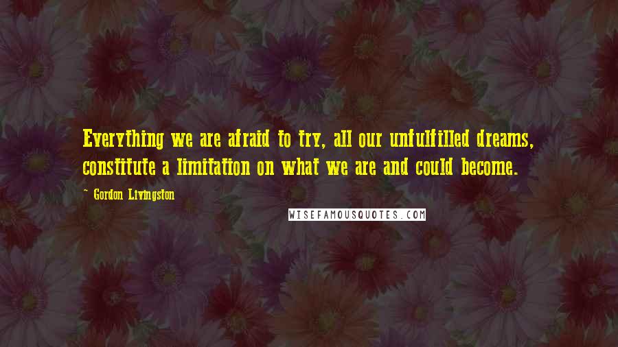 Gordon Livingston quotes: Everything we are afraid to try, all our unfulfilled dreams, constitute a limitation on what we are and could become. Gordon Livingston quotes: Everything we are afraid to try, all our unfulfilled dreams, constitute a limitation on what we are and could become.