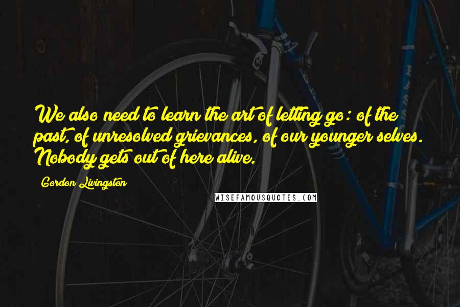 Gordon Livingston quotes: We also need to learn the art of letting go: of the past, of unresolved grievances, of our younger selves. Nobody gets out of here alive. Gordon Livingston quotes: We also need to learn the art of letting go: of the past, of unresolved grievances, of our younger selves. Nobody gets out of here alive.