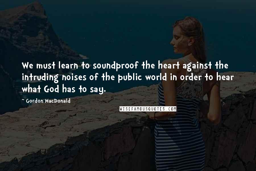 Gordon MacDonald quotes: We must learn to soundproof the heart against the intruding noises of the public world in order to hear what God has to say.