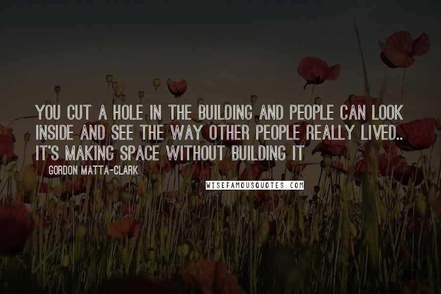 Gordon Matta-Clark quotes: You cut a hole in the building and people can look inside and see the way other people really lived.. it's making space without building it