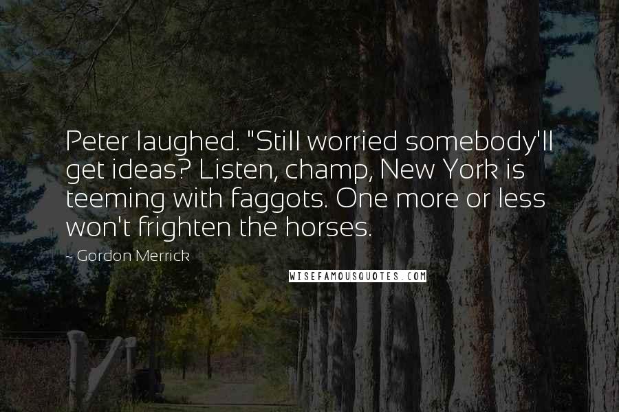 Gordon Merrick quotes: Peter laughed. "Still worried somebody'll get ideas? Listen, champ, New York is teeming with faggots. One more or less won't frighten the horses.