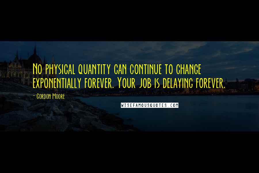 Gordon Moore quotes: No physical quantity can continue to change exponentially forever. Your job is delaying forever.