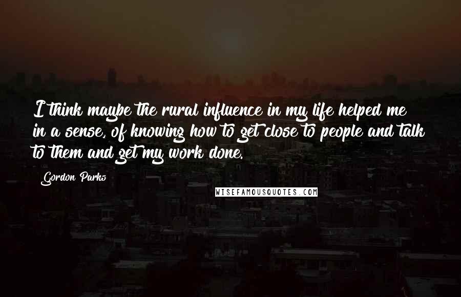 Gordon Parks quotes: I think maybe the rural influence in my life helped me in a sense, of knowing how to get close to people and talk to them and get my work