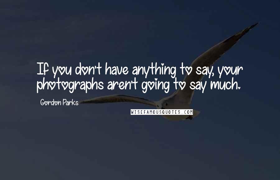 Gordon Parks quotes: If you don't have anything to say, your photographs aren't going to say much.