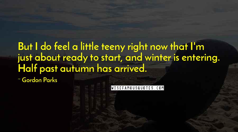 Gordon Parks quotes: But I do feel a little teeny right now that I'm just about ready to start, and winter is entering. Half past autumn has arrived.