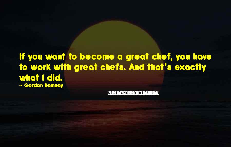 Gordon Ramsay quotes: If you want to become a great chef, you have to work with great chefs. And that's exactly what I did.