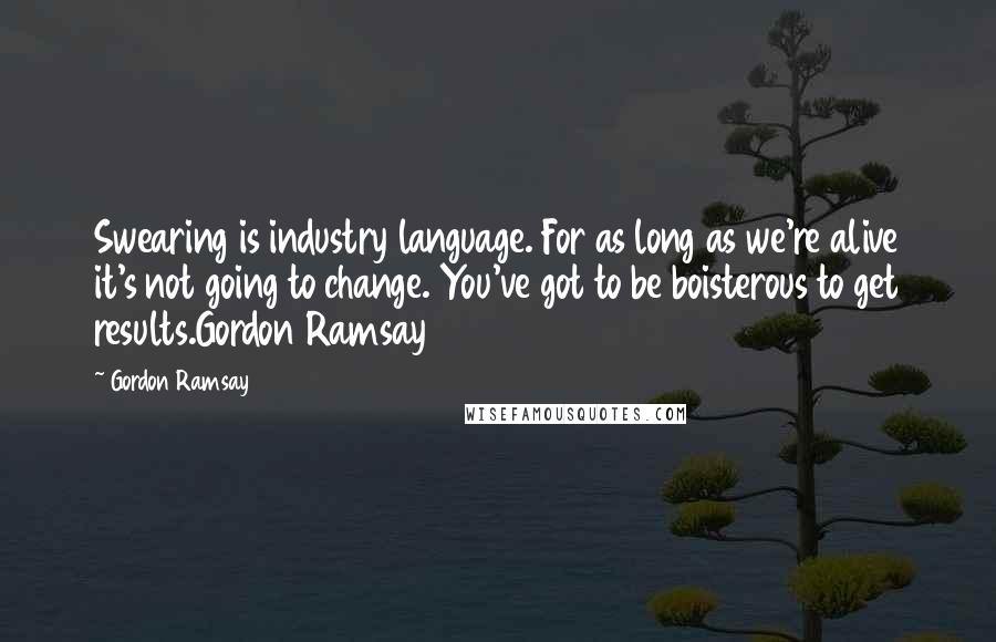 Gordon Ramsay quotes: Swearing is industry language. For as long as we're alive it's not going to change. You've got to be boisterous to get results.Gordon Ramsay