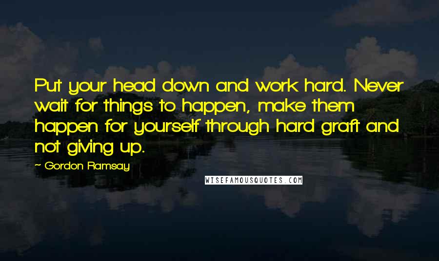 Gordon Ramsay quotes: Put your head down and work hard. Never wait for things to happen, make them happen for yourself through hard graft and not giving up.