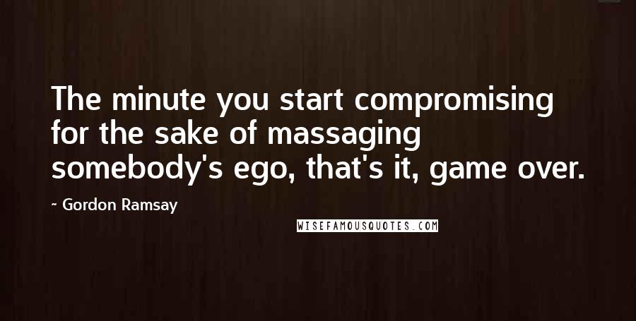 Gordon Ramsay quotes: The minute you start compromising for the sake of massaging somebody's ego, that's it, game over.