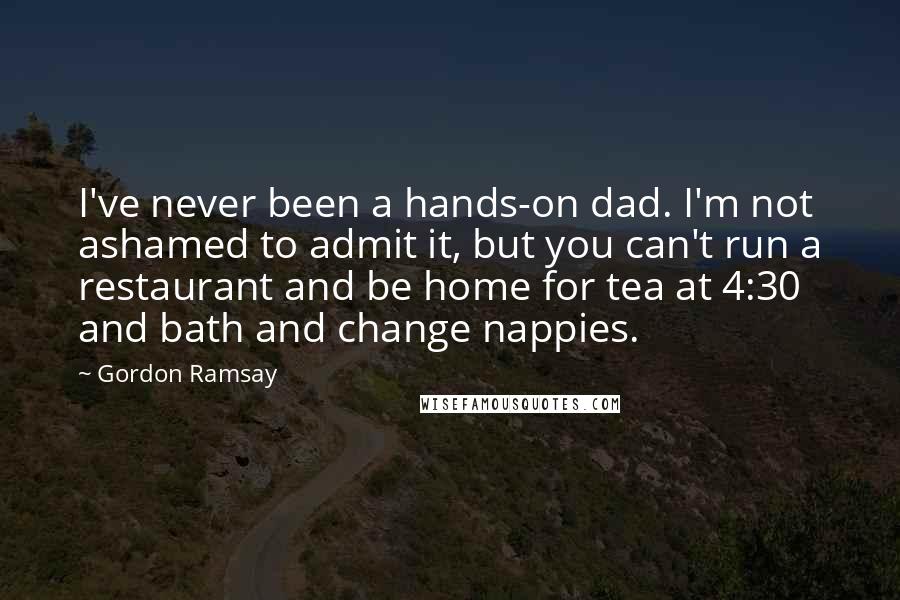 Gordon Ramsay quotes: I've never been a hands-on dad. I'm not ashamed to admit it, but you can't run a restaurant and be home for tea at 4:30 and bath and change nappies.