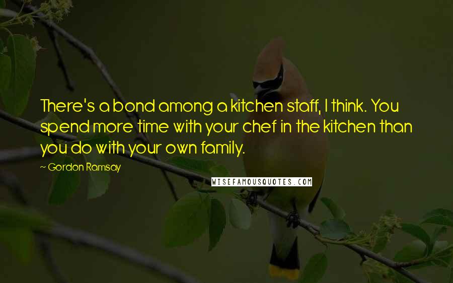Gordon Ramsay quotes: There's a bond among a kitchen staff, I think. You spend more time with your chef in the kitchen than you do with your own family.