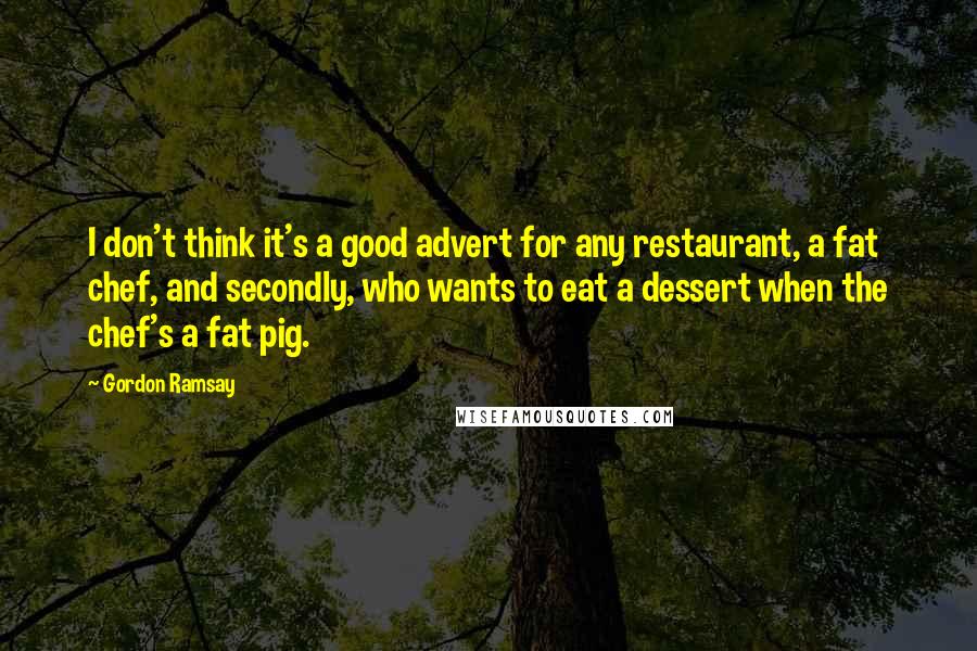 Gordon Ramsay quotes: I don't think it's a good advert for any restaurant, a fat chef, and secondly, who wants to eat a dessert when the chef's a fat pig.