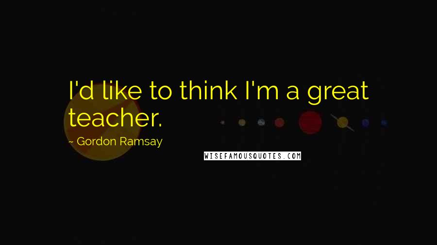 Gordon Ramsay quotes: I'd like to think I'm a great teacher.