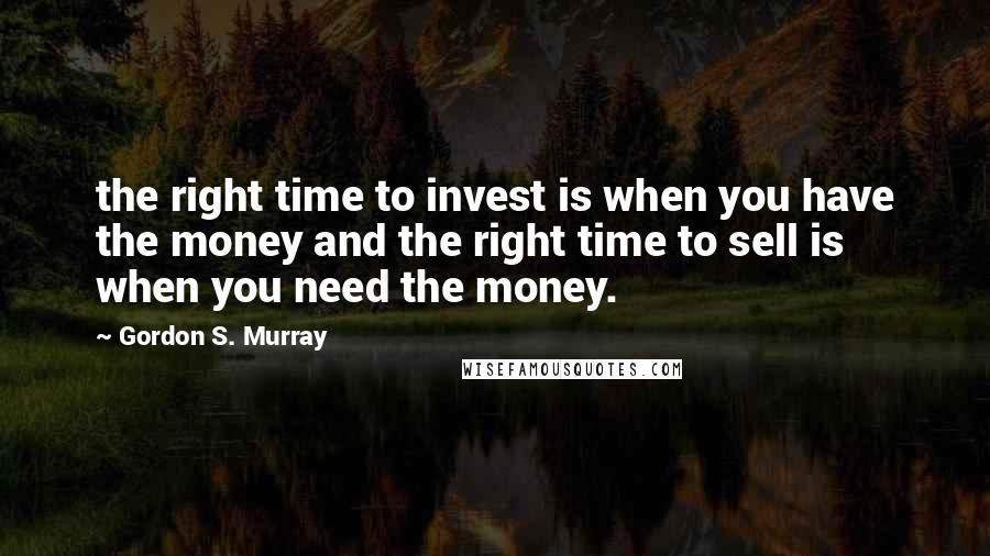 Gordon S. Murray quotes: the right time to invest is when you have the money and the right time to sell is when you need the money.