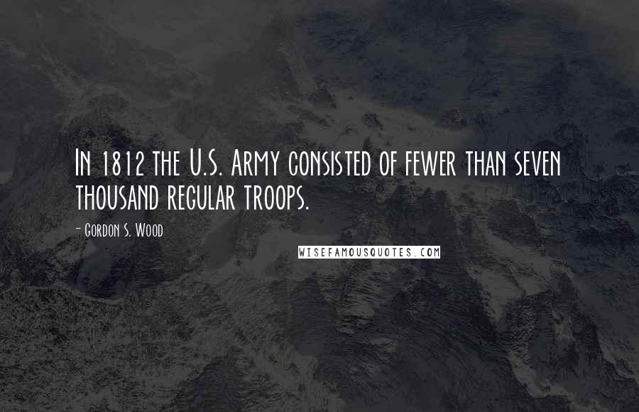 Gordon S. Wood quotes: In 1812 the U.S. Army consisted of fewer than seven thousand regular troops.