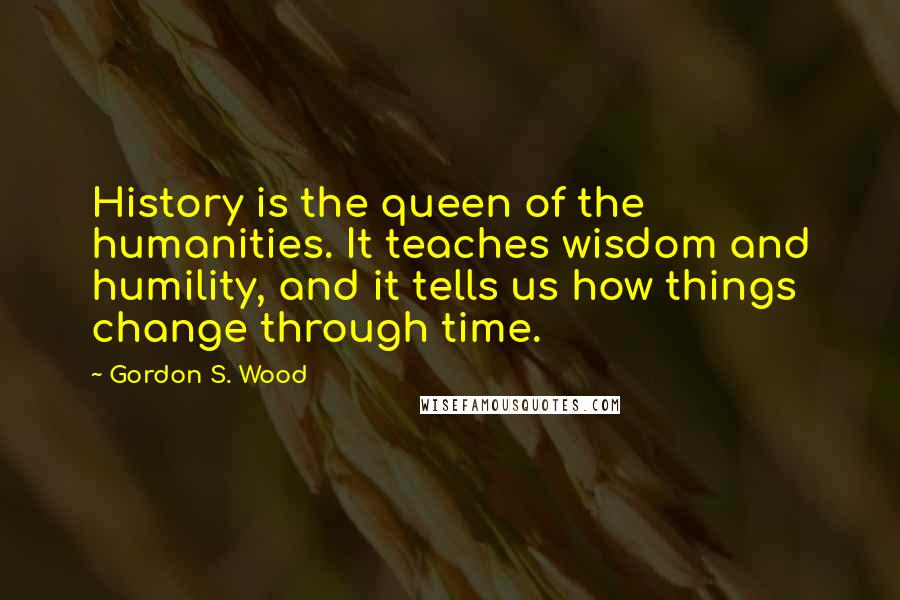 Gordon S. Wood quotes: History is the queen of the humanities. It teaches wisdom and humility, and it tells us how things change through time.