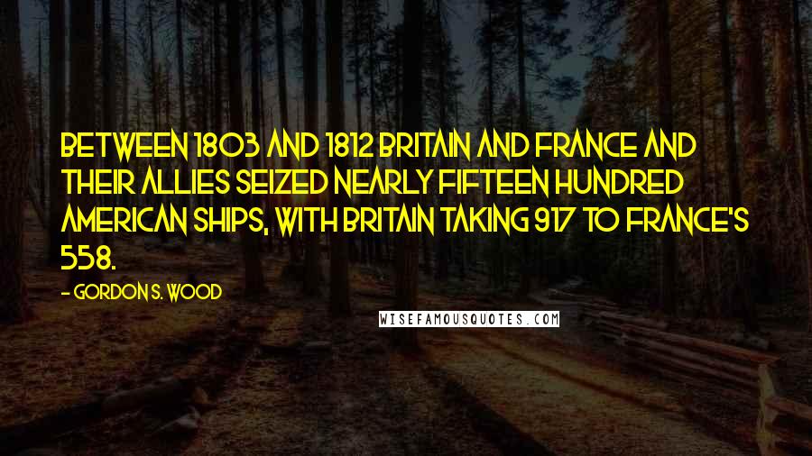 Gordon S. Wood quotes: Between 1803 and 1812 Britain and France and their allies seized nearly fifteen hundred American ships, with Britain taking 917 to France's 558. Gordon S. Wood quotes: Between 1803 and 1812 Britain and France and their allies seized nearly fifteen hundred American ships, with Britain taking 917 to France's 558.