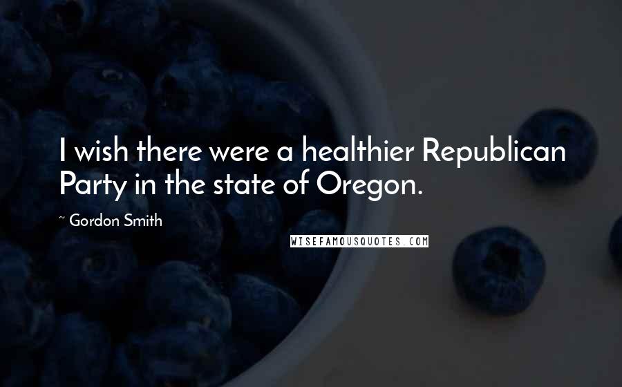 Gordon Smith quotes: I wish there were a healthier Republican Party in the state of Oregon.