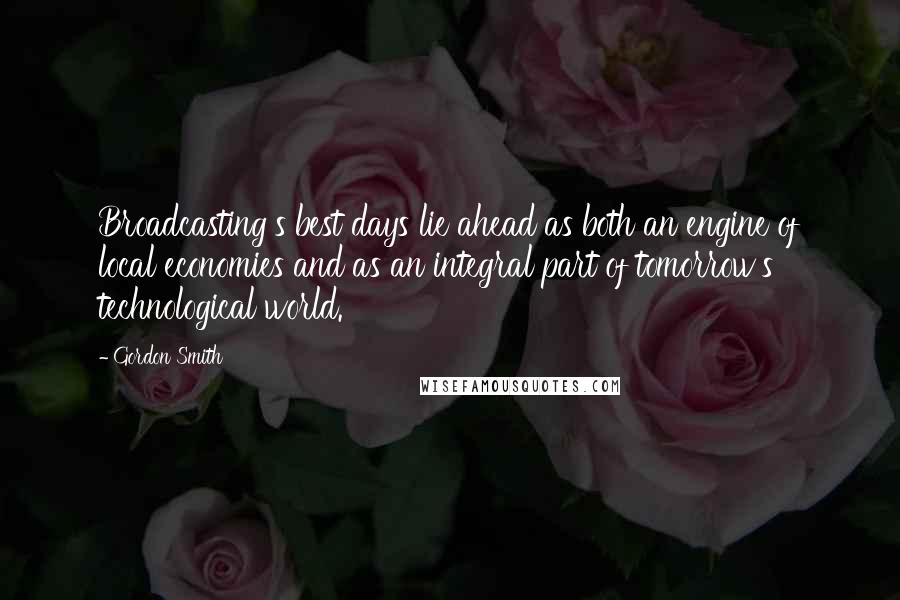 Gordon Smith quotes: Broadcasting's best days lie ahead as both an engine of local economies and as an integral part of tomorrow's technological world.