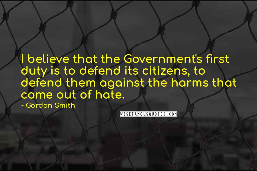 Gordon Smith quotes: I believe that the Government's first duty is to defend its citizens, to defend them against the harms that come out of hate.