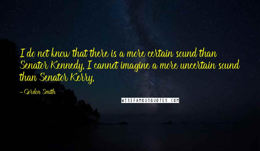 Gordon Smith quotes: I do not know that there is a more certain sound than Senator Kennedy. I cannot imagine a more uncertain sound than Senator Kerry.