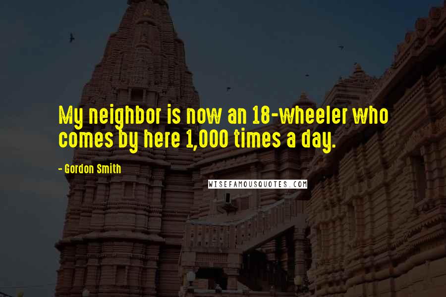 Gordon Smith quotes: My neighbor is now an 18-wheeler who comes by here 1,000 times a day.