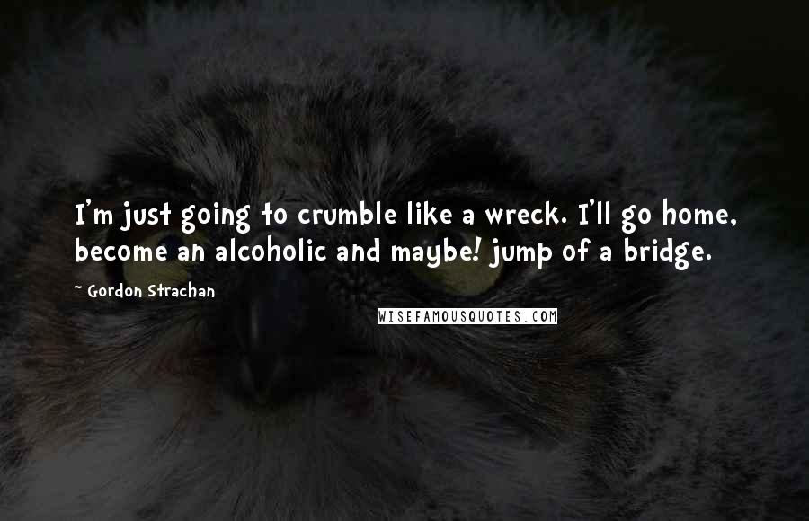 Gordon Strachan quotes: I'm just going to crumble like a wreck. I'll go home, become an alcoholic and maybe! jump of a bridge.